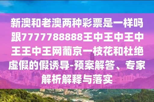 新澳和老澳兩種彩票是一樣嗎跟7777788888王中王中王中王王中王網(wǎng)葡京一枝花和杜絕虛假的假誘導(dǎo)-預(yù)案解答、專家解析解釋與落實(shí)