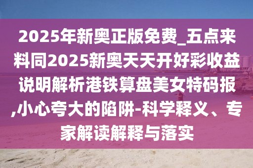 2025年新奧正版免費(fèi)_五點(diǎn)來料同2025新奧天天開好彩收益說明解析港鐵算盤美女特碼報(bào),小心夸大的陷阱-科學(xué)釋義、專家解讀解釋與落實(shí)