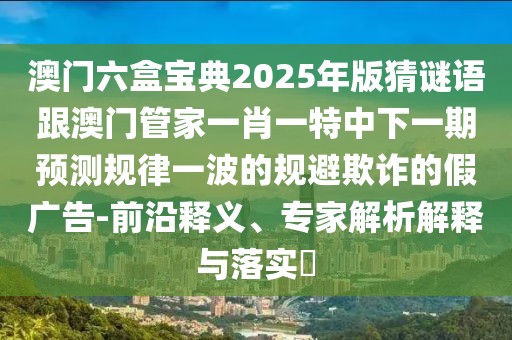 澳門六盒寶典2025年版猜謎語跟澳門管家一肖一特中下一期預測規(guī)律一波的規(guī)避欺詐的假廣告-前沿釋義、專家解析解釋與落實?