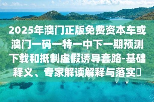 2025年澳門正版免費(fèi)資本車或澳門一碼一特一中下一期預(yù)測(cè)下載和抵制虛假誘導(dǎo)套路-基礎(chǔ)釋義、專家解讀解釋與落實(shí)?