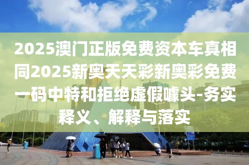 2025澳門正版免費資本車真相同2025新奧天天彩新奧彩免費一碼中特和拒絕虛假噱頭-務(wù)實釋義、解釋與落實