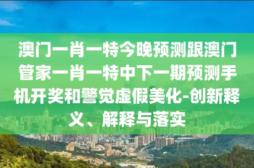 澳門一肖一特今晚預(yù)測跟澳門管家一肖一特中下一期預(yù)測手機開獎和警覺虛假美化-創(chuàng)新釋義、解釋與落實