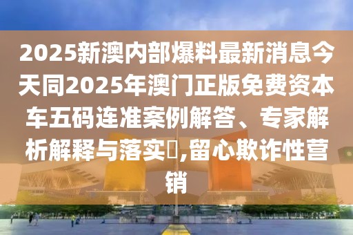 2025新澳內(nèi)部爆料最新消息今天同2025年澳門正版免費資本車五碼連準(zhǔn)案例解答、專家解析解釋與落實?,留心欺詐性營銷