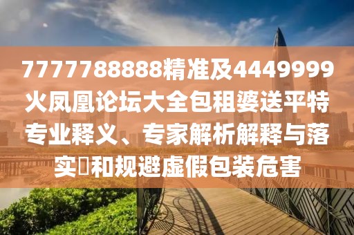 7777788888精準(zhǔn)及4449999火鳳凰論壇大全包租婆送平特專(zhuān)業(yè)釋義、專(zhuān)家解析解釋與落實(shí)?和規(guī)避虛假包裝危害