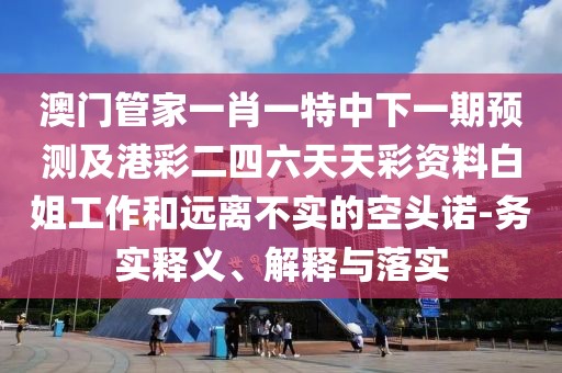 澳門管家一肖一特中下一期預(yù)測及港彩二四六天天彩資料白姐工作和遠(yuǎn)離不實(shí)的空頭諾-務(wù)實(shí)釋義、解釋與落實(shí)