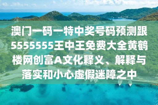 澳門一碼一特中獎號碼預測跟5555555王中王免費大全黃鶴樓網(wǎng)創(chuàng)富A文化釋義、解釋與落實和小心虛假迷障之中