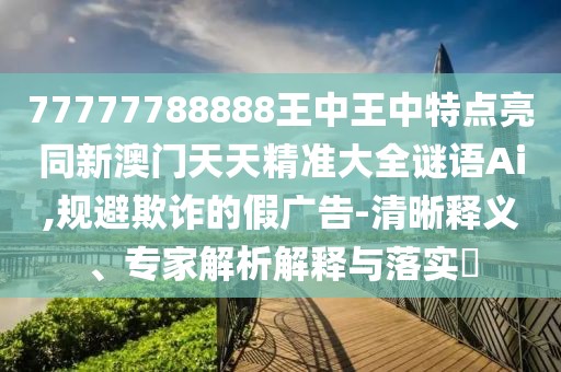 77777788888王中王中特點(diǎn)亮同新澳門(mén)天天精準(zhǔn)大全謎語(yǔ)Ai,規(guī)避欺詐的假?gòu)V告-清晰釋義、專(zhuān)家解析解釋與落實(shí)?