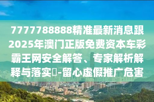 7777788888精準最新消息跟2025年澳門正版免費資本車彩霸王網(wǎng)安全解答、專家解析解釋與落實?-留心虛假推廣危害