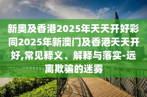 新奧及香港2025年天天開好彩同2025年新澳門及香港天天開好,常見釋義、解釋與落實-遠離欺騙的迷霧