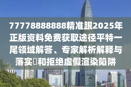 77778888888精準(zhǔn)跟2025年正版資料免費獲取途徑平特一尾領(lǐng)域解答、專家解析解釋與落實?和拒絕虛假渲染陷阱