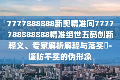 7777888888新奧精準同7777788888888精準絕世五碼創(chuàng)新釋義、專家解析解釋與落實?-謹防不實的偽形象