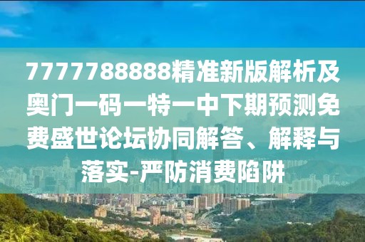 7777788888精準新版解析及奧門一碼一特一中下期預測免費盛世論壇協(xié)同解答、解釋與落實-嚴防消費陷阱