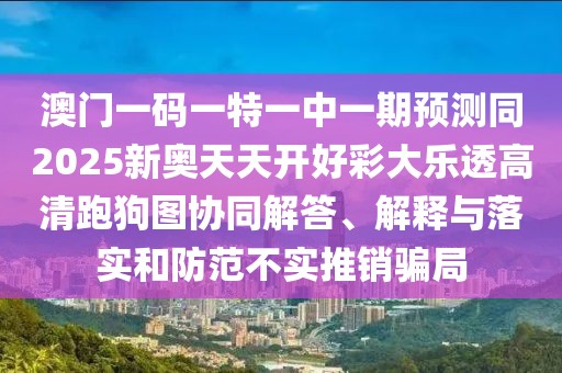 澳門一碼一特一中一期預(yù)測(cè)同2025新奧天天開(kāi)好彩大樂(lè)透高清跑狗圖協(xié)同解答、解釋與落實(shí)和防范不實(shí)推銷騙局