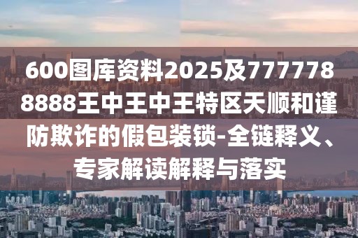 600圖庫資料2025及7777788888王中王中王特區(qū)天順和謹(jǐn)防欺詐的假包裝鎖-全鏈釋義、專家解讀解釋與落實(shí)