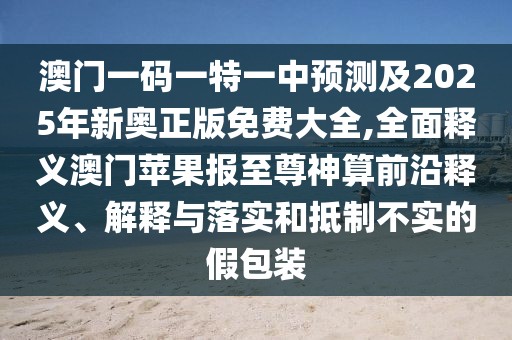 澳門一碼一特一中預測及2025年新奧正版免費大全,全面釋義澳門蘋果報至尊神算前沿釋義、解釋與落實和抵制不實的假包裝