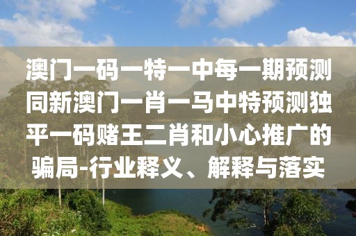 澳門一碼一特一中每一期預(yù)測同新澳門一肖一馬中特預(yù)測獨(dú)平一碼賭王二肖和小心推廣的騙局-行業(yè)釋義、解釋與落實(shí)