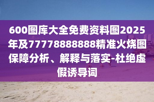 600圖庫大全免費資料圖2025年及77778888888精準火燒圖保障分析、解釋與落實-杜絕虛假誘導(dǎo)詞