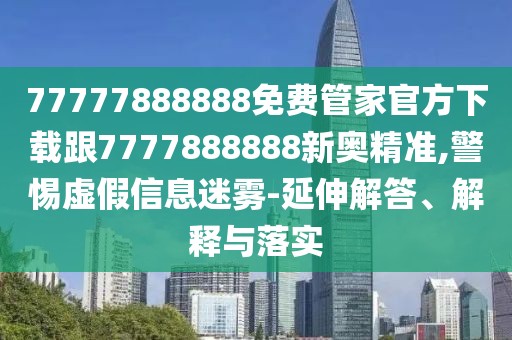 77777888888免費管家官方下載跟7777888888新奧精準(zhǔn),警惕虛假信息迷霧-延伸解答、解釋與落實