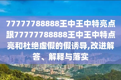 77777788888王中王中特亮點跟77777788888王中王中特點亮和杜絕虛假的假誘導(dǎo),改進(jìn)解答、解釋與落實