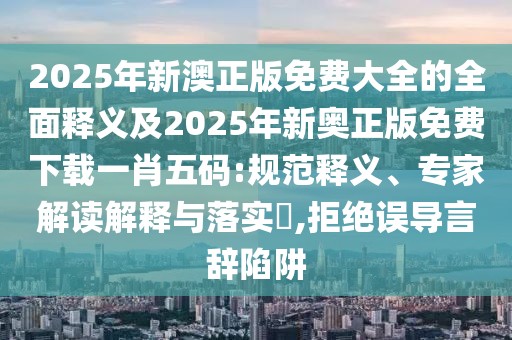 2025年新澳正版免費(fèi)大全的全面釋義及2025年新奧正版免費(fèi)下載一肖五碼:規(guī)范釋義、專家解讀解釋與落實(shí)?,拒絕誤導(dǎo)言辭陷阱