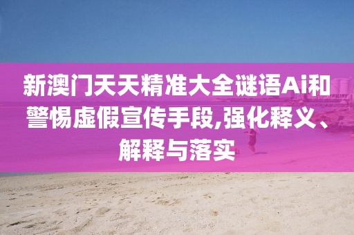 新澳門天天精準(zhǔn)大全謎語Ai和警惕虛假宣傳手段,強化釋義、解釋與落實