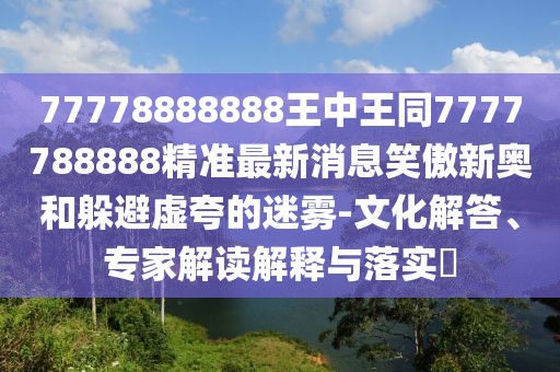 77778888888王中王同7777788888精準(zhǔn)最新消息笑傲新奧和躲避虛夸的迷霧-文化解答、專家解讀解釋與落實(shí)?