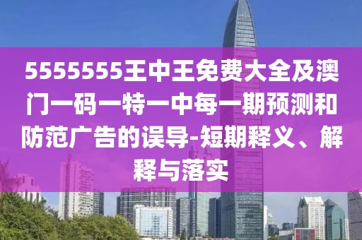 5555555王中王免費大全及澳門一碼一特一中每一期預測和防范廣告的誤導-短期釋義、解釋與落實
