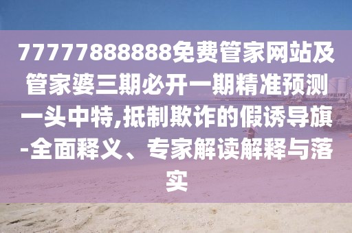 77777888888免費管家網(wǎng)站及管家婆三期必開一期精準預測一頭中特,抵制欺詐的假誘導旗-全面釋義、專家解讀解釋與落實