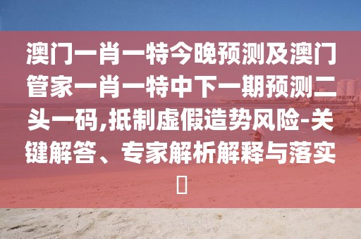 澳門一肖一特今晚預測及澳門管家一肖一特中下一期預測二頭一碼,抵制虛假造勢風險-關(guān)鍵解答、專家解析解釋與落實?