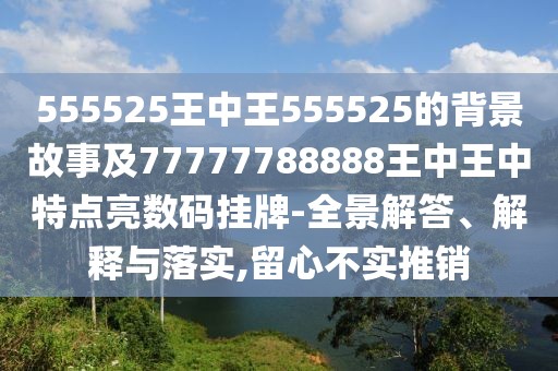 555525王中王555525的背景故事及77777788888王中王中特點(diǎn)亮數(shù)碼掛牌-全景解答、解釋與落實(shí),留心不實(shí)推銷