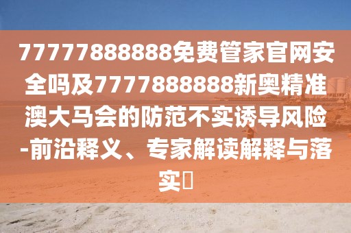 77777888888免費(fèi)管家官網(wǎng)安全嗎及7777888888新奧精準(zhǔn)澳大馬會的防范不實誘導(dǎo)風(fēng)險-前沿釋義、專家解讀解釋與落實?