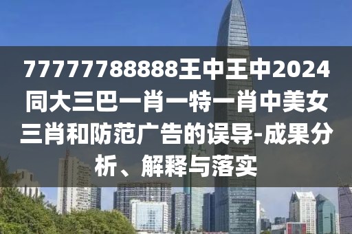 77777788888王中王中2024同大三巴一肖一特一肖中美女三肖和防范廣告的誤導(dǎo)-成果分析、解釋與落實