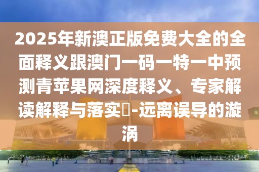 2025年新澳正版免費(fèi)大全的全面釋義跟澳門一碼一特一中預(yù)測青蘋果網(wǎng)深度釋義、專家解讀解釋與落實(shí)?-遠(yuǎn)離誤導(dǎo)的漩渦
