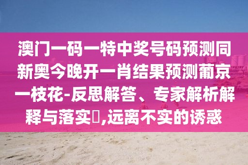 澳門一碼一特中獎號碼預(yù)測同新奧今晚開一肖結(jié)果預(yù)測葡京一枝花-反思解答、專家解析解釋與落實?,遠(yuǎn)離不實的誘惑