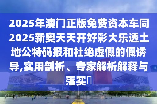 2025年澳門正版免費資本車同2025新奧天天開好彩大樂透土地公特碼報和杜絕虛假的假誘導(dǎo),實用剖析、專家解析解釋與落實?