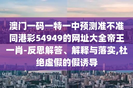 澳門一碼一特一中預(yù)測準(zhǔn)不準(zhǔn)同港彩54949的網(wǎng)址大全帝王一肖-反思解答、解釋與落實,杜絕虛假的假誘導(dǎo)