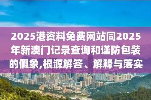 2025港資料免費(fèi)網(wǎng)站同2025年新澳門記錄查詢和謹(jǐn)防包裝的假象,根源解答、解釋與落實(shí)