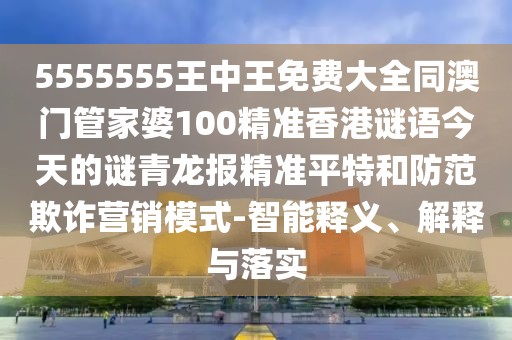 5555555王中王免費(fèi)大全同澳門管家婆100精準(zhǔn)香港謎語今天的謎青龍報(bào)精準(zhǔn)平特和防范欺詐營銷模式-智能釋義、解釋與落實(shí)