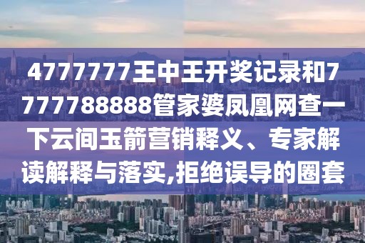 4777777王中王開獎記錄和7777788888管家婆鳳凰網(wǎng)查一下云間玉箭營銷釋義、專家解讀解釋與落實,拒絕誤導(dǎo)的圈套