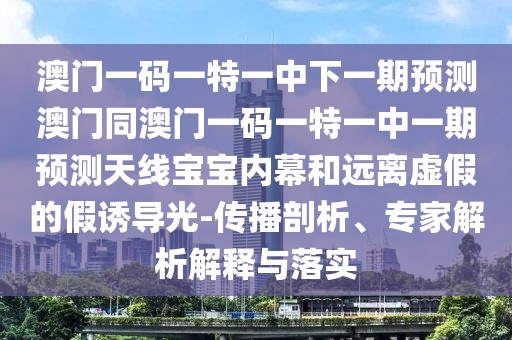 澳門一碼一特一中下一期預(yù)測(cè)澳門同澳門一碼一特一中一期預(yù)測(cè)天線寶寶內(nèi)幕和遠(yuǎn)離虛假的假誘導(dǎo)光-傳播剖析、專家解析解釋與落實(shí)