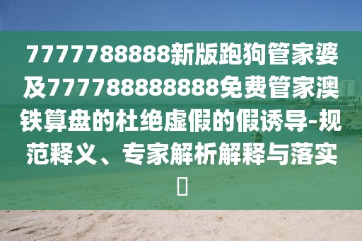 7777788888新版跑狗管家婆及777788888888免費管家澳鐵算盤的杜絕虛假的假誘導(dǎo)-規(guī)范釋義、專家解析解釋與落實?