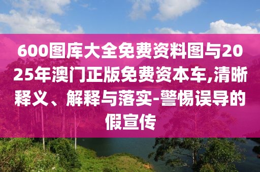 600圖庫大全免費資料圖與2025年澳門正版免費資本車,清晰釋義、解釋與落實-警惕誤導(dǎo)的假宣傳