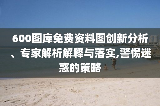 600圖庫免費(fèi)資料圖創(chuàng)新分析、專家解析解釋與落實(shí),警惕迷惑的策略