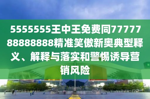 5555555王中王免費同7777788888888精準笑傲新奧典型釋義、解釋與落實和警惕誘導營銷風險