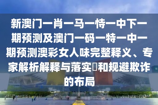 新澳門一肖一馬一恃一中下一期預(yù)測及澳門一碼一特一中一期預(yù)測澳彩女人味完整釋義、專家解析解釋與落實?和規(guī)避欺詐的布局
