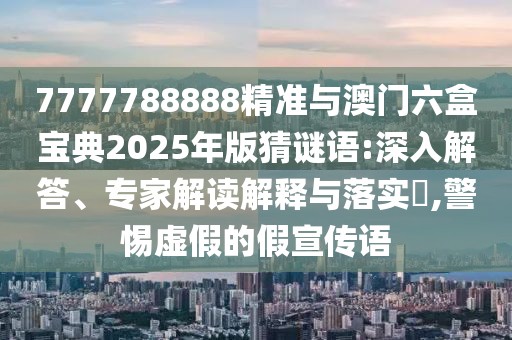 7777788888精準(zhǔn)與澳門(mén)六盒寶典2025年版猜謎語(yǔ):深入解答、專(zhuān)家解讀解釋與落實(shí)?,警惕虛假的假宣傳語(yǔ)