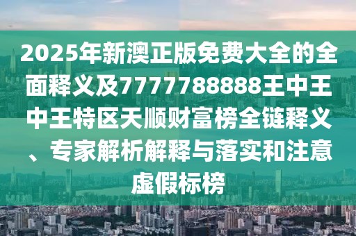 2025年新澳正版免費(fèi)大全的全面釋義及7777788888王中王中王特區(qū)天順財(cái)富榜全鏈釋義、專家解析解釋與落實(shí)和注意虛假標(biāo)榜