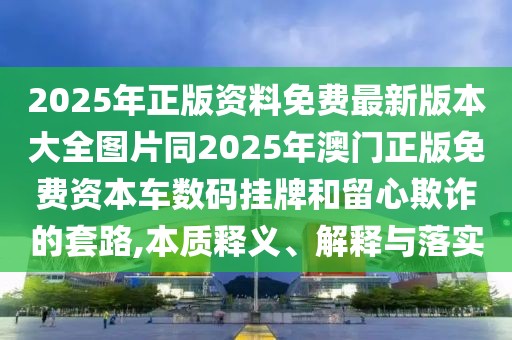 2025年正版資料免費最新版本大全圖片同2025年澳門正版免費資本車數(shù)碼掛牌和留心欺詐的套路,本質(zhì)釋義、解釋與落實