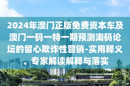 2024年澳門正版免費(fèi)資本車及澳門一碼一特一期預(yù)測(cè)淘碼論壇的留心欺詐性營(yíng)銷-實(shí)用釋義、專家解讀解釋與落實(shí)