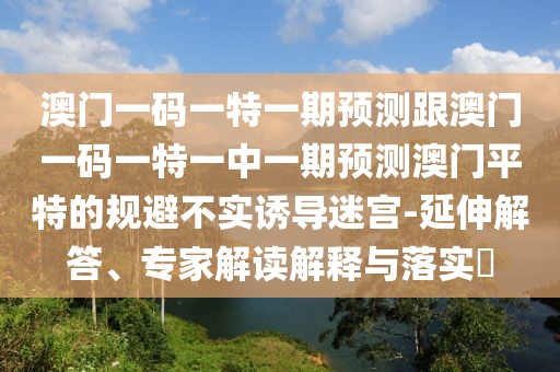 澳門(mén)一碼一特一期預(yù)測(cè)跟澳門(mén)一碼一特一中一期預(yù)測(cè)澳門(mén)平特的規(guī)避不實(shí)誘導(dǎo)迷宮-延伸解答、專(zhuān)家解讀解釋與落實(shí)?